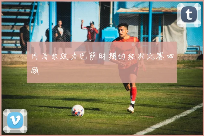 内马尔效力巴萨时期的经典比赛回顾
