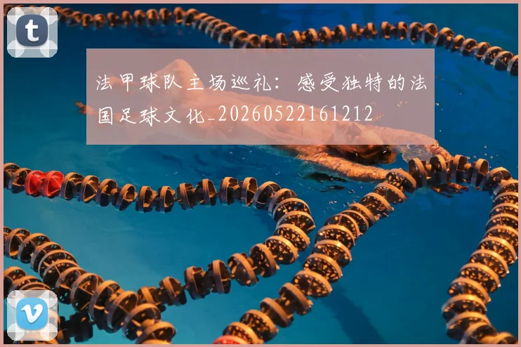 法甲球队主场巡礼：感受独特的法国足球文化_20260522161212
