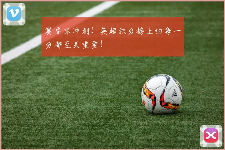 赛季末冲刺!英超积分榜上的每一分都至关重要!
