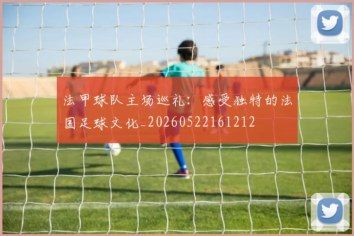 法甲球队主场巡礼：感受独特的法国足球文化_20260522161212