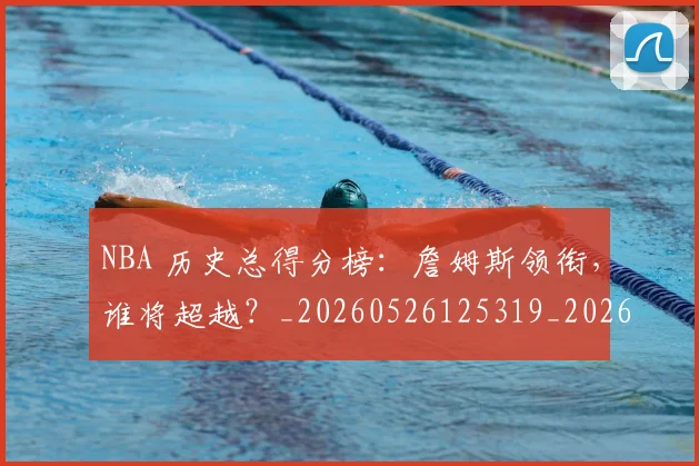 NBA 历史总得分榜:詹姆斯领衔,谁将超越?_20260526125319_20260606165538
