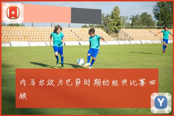 内马尔效力巴萨时期的经典比赛回顾