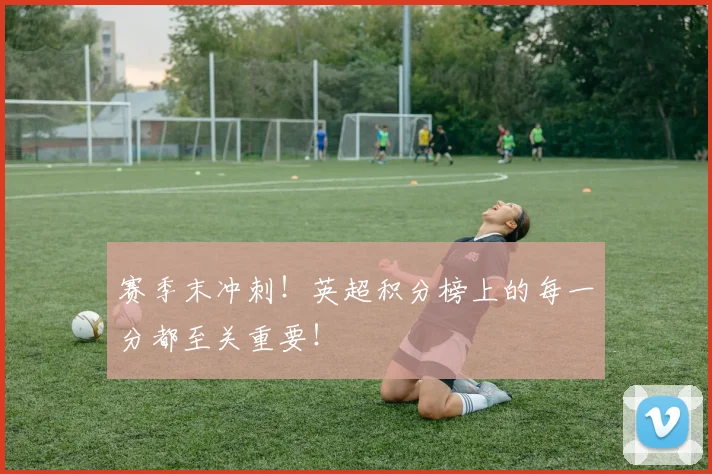 赛季末冲刺！英超积分榜上的每一分都至关重要！