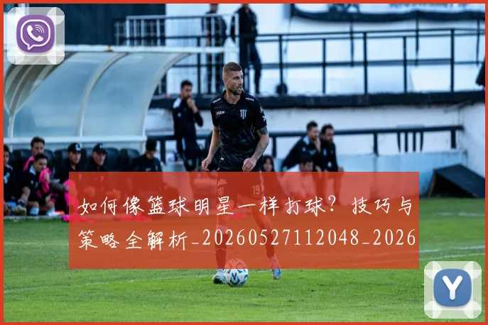 如何像篮球明星一样打球?技巧与策略全解析_20260527112048_20260609132613