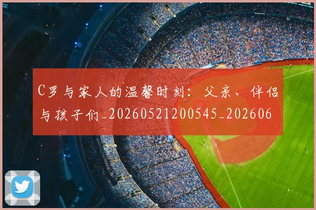 C罗与家人的温馨时刻:父亲、伴侣与孩子们_20260521200545_20260606165326